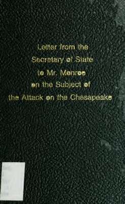 Letter from the Secretary of State to Mr. Monroe, on the subject of the attack on the Chesapeake : the correspondence of Mr. Monroe with the British Government; and also Mr. Madison's correspondence with Mr. Rose on the same subject