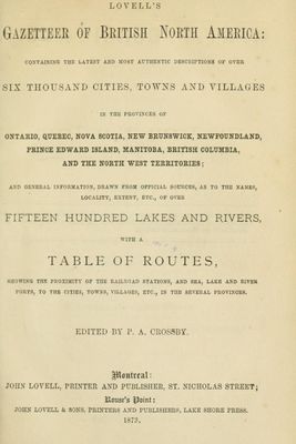 Lovell's gazetteer of British North America: containing the latest and most authentic descriptions of over six thousand cities, towns and villages in the provinces of Ontario, Quebec, Nova Scotia, New Brunswick, Newfoundland, Prince Edward Island, Manitoba, British Columbia, and the North West Territories; and general information, drawn from official sources, as to the names, locality, extent, etc., of over fifteen hundred lakes and rivers, with a table of routes, showing the proximity of the railroad stations, and sea, lake and river ports, to the cities, towns, villages, etc. in the several provinces, 1873.