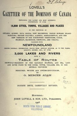 Lovell's gazetteer of the dominion of Canada, containing the latest and most authentic descriptions of over 14,850 cities, towns, villages and places in the provinces of Ontario, Quebec, Nova Scotia, New Brunswick, Prince Edward Island, Manitoba, British Columbia, Alberta, Saskatchewan, and the new districts of the Northwest Territories, Yukon, Franklin, Mackenzie, Keewatin, and Ungava : together with Newfoundland ; besides general information, drawn from official sources, as to the names, locality, extent, etc., of over 3,000 lakes and rivers ; with a table of routes, 1908.