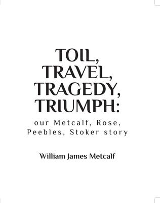 Toil, Travel, Tragedy, Triumph: our Metcalf, Rose, Peebles, Stoker story by William J. Metcalf
