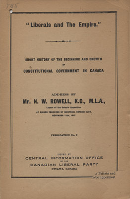 &quot;Liberals and the Empire&quot; : short history of the beginning and the growth of constitutional government in Canada : address of Mr. N. W. Rowell, K. C., M. L. A.